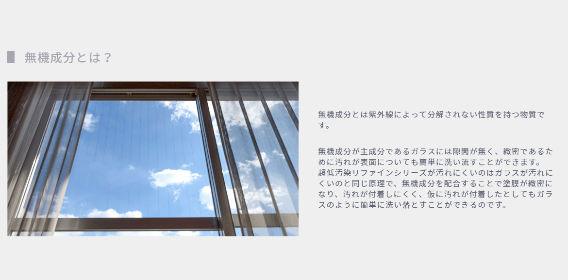 無機成分とは？
無機成分とは紫外線によって分解されない性質を持つ物質です。

無機成分が主成分であるガラスには隙間が無く、緻密であるために汚れが表面についても簡単に洗い流すことができます。
超低汚染リファインシリーズが汚れにくいのはガラスが汚れにくいのと同じ原理で、無機成分を配合することで塗膜が緻密になり、汚れが付着しにくく、仮に汚れが付着したとしてもガラスのように簡単に洗い落とすことができるのです。